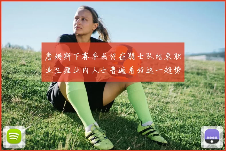 詹姆斯下赛季或将在骑士队结束职业生涯业内人士普遍看好这一趋势