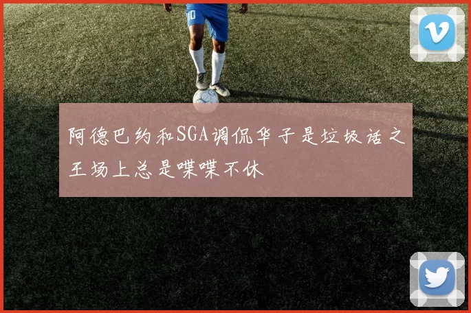 阿德巴约和SGA调侃华子是垃圾话之王场上总是喋喋不休